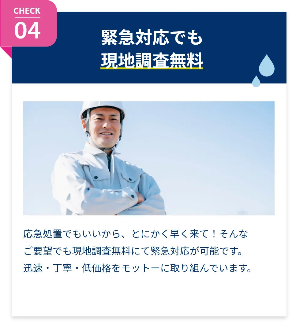 緊急対応でも現地調査無料。応急処置でもいいから、とにかく早く来て！そんなご要望でも現地調査無料にて緊急対応が可能です。迅速・丁寧・低価格をモットーに取り組んでいます。