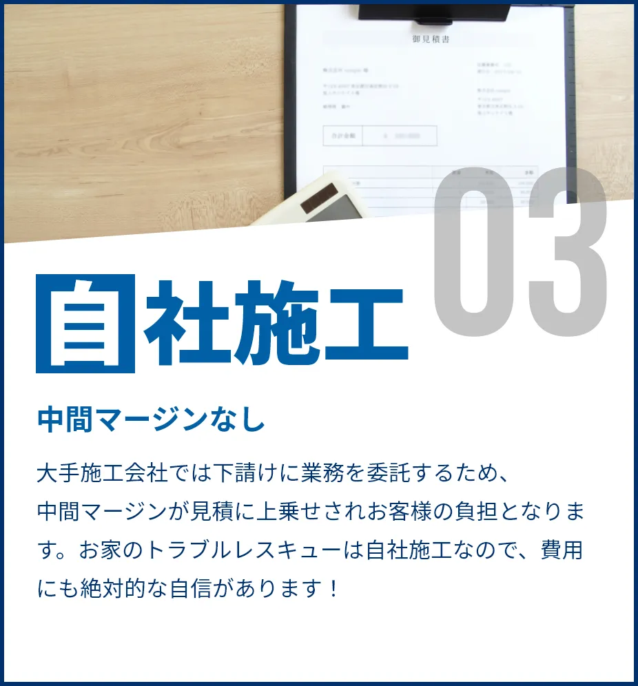 中間マージンなし。大手施工会社では下請けに業務を委託するため、中間マージンが見積に上乗せされお客様の負担となります。お家のトラブルレスキューは自社施工なので、費用にも絶対的な自信があります！